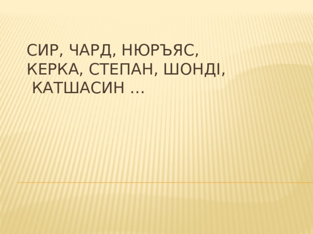 Сир, чард, нюръяс,  керка, Степан, шонді,  катшасин … 