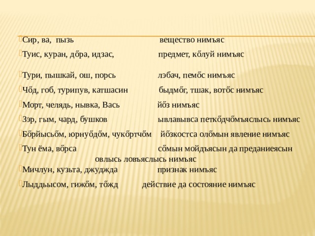 Сир, ва, пызь вещество нимъяс Туис, куран, дőра, идзас, предмет, кőлуй нимъяс Тури, пышкай, ош, порсь лэбач, пемőс нимъяс Чőд, гоб, турипув, катшасин быдмőг, тшак, вотőс нимъяс Морт, челядь, нывка, Вась йőз нимъяс Зэр, гым, чард, бушков ывлавывса петкőдчőмъяслысь нимъяс Бőрйысьőм, юрнуőдőм, чукőртчőм йőзкостса олőмын явление нимъяс Тун ёма, вőрса сőмын мойдъясын да преданиеясын      овлысь  ловъяслысь нимъяс Мичлун, кузьта, джуджда признак нимъяс Лыддьысом, гижőм, тőжд действие да состояние нимъяс 