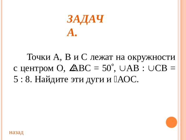 ЗАДАЧА.  Точки А, В и С лежат на окружности с центром О,  АВС = 50  ,  АВ :  СВ = 5 : 8. Найдите эти дуги и  АОС. назад 