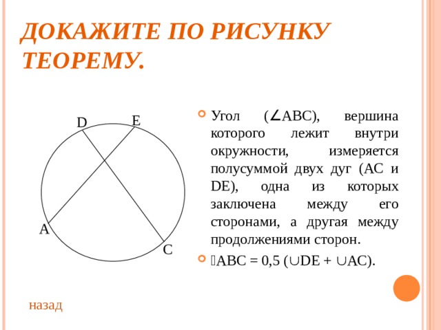 ДОКАЖИТЕ ПО РИСУНКУ ТЕОРЕМУ. Угол (  АВС), вершина которого лежит внутри окружности, измеряется полусуммой двух дуг (АС и D Е), одна из которых заключена между его сторонами, а другая между продолжениями сторон.  АВС = 0,5 (  D Е +  АС). Е D А С назад 