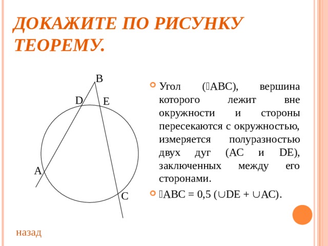 ДОКАЖИТЕ ПО РИСУНКУ ТЕОРЕМУ. В Угол (  АВС), вершина которого лежит вне окружности и стороны пересекаются с окружностью, измеряется полуразностью двух дуг (АС и D Е), заключенных между его сторонами.  АВС = 0,5 (  D Е +  АС). D Е А С назад 