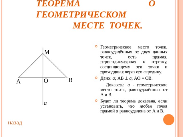 ТЕОРЕМА О ГЕОМЕТРИЧЕСКОМ  МЕСТЕ ТОЧЕК. Геометрическое место точек, равноудалённых от двух данных точек, есть прямая, перпендикулярная к отрезку, соединяющему эти точки и проходящая через его середину. Дано: а ; АВ   а ; АО = ОВ.  Доказать: а - геометрическое место точек, равноудалённых от А и В. Будет ли теорема доказана, если установить, что любая точка прямой а равноудалена от А и В. М В О А а назад 