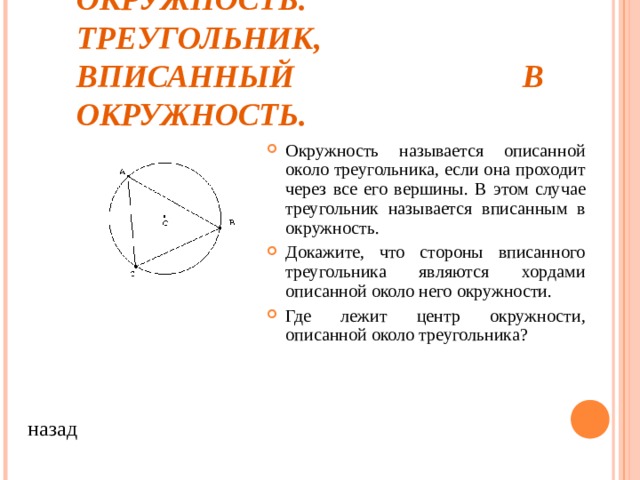  ОПИСАННАЯ ОКРУЖНОСТЬ. ТРЕУГОЛЬНИК, ВПИСАННЫЙ В ОКРУЖНОСТЬ. Окружность называется описанной около треугольника, если она проходит через все его вершины. В этом случае треугольник называется вписанным в окружность. Докажите, что стороны вписанного треугольника являются хордами описанной около него окружности. Где лежит центр окружности, описанной около треугольника? назад 