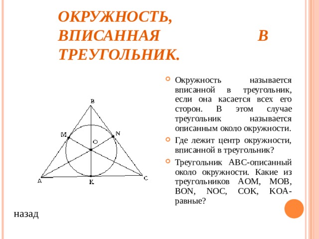 ОКРУЖНОСТЬ,  ВПИСАННАЯ В ТРЕУГОЛЬНИК. Окружность называется вписанной в треугольник, если она касается всех его сторон. В этом случае треугольник называется описанным около окружности. Где лежит центр окружности, вписанной в треугольник? Треугольник ABC- описанный около окружности. Какие из треугольников AOM, MOB, BON, NOC, COK, KOA- равные ? назад 
