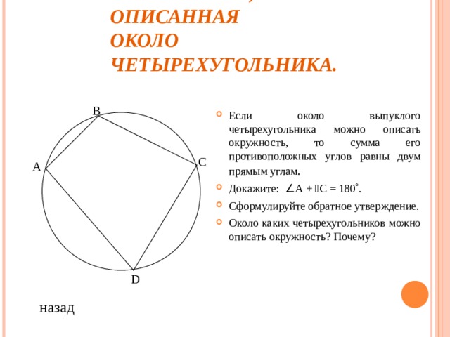 ОКРУЖНОСТЬ, ОПИСАННАЯ  ОКОЛО ЧЕТЫРЕХУГОЛЬНИКА. В Если около выпуклого четырехугольника можно описать окружность, то сумма его противоположных углов равны двум прямым углам . Докажите:  А +  С = 180  . Сформулируйте обратное утверждение. Около каких четырехугольников можно описать окружность? Почему? С A D назад 
