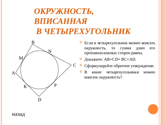 ОКРУЖНОСТЬ, ВПИСАННАЯ  В ЧЕТЫРЕХУГОЛЬНИК В Если в четырехугольник можно вписать окружность, то сумма длин его противоположных сторон равны. Докажите: АВ+С D = ВС+А D . Сформулируйте обратное утверждение. В какие четырехугольники можно вписать окружность? N M С А P K D назад 
