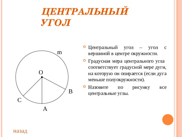 ЦЕНТРАЛЬНЫЙ УГОЛ Центральный угол – угол с вершиной в центре окружности. Градусная мера центрального угла соответствует градусной мере дуги, на которую он опирается (если дуга меньше полуокружности). Назовите по рисунку все центральные углы. m О В С А назад 