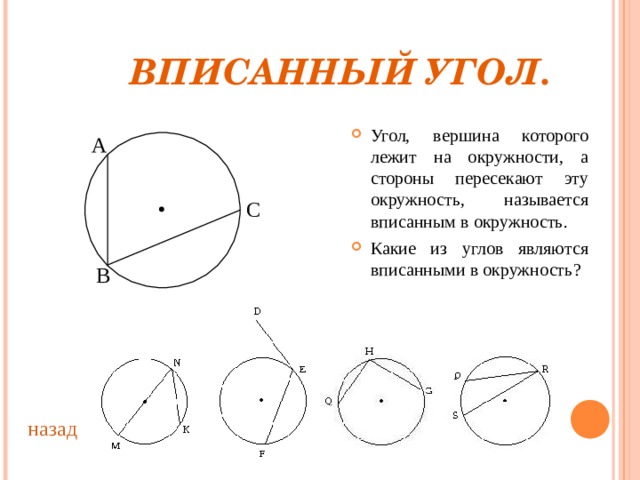  ВПИСАННЫЙ УГОЛ. Угол, вершина которого лежит на окружности, а стороны пересекают эту окружность, называется вписанным в окружность. Какие из углов являются вписанными в окружность ? А С В назад 