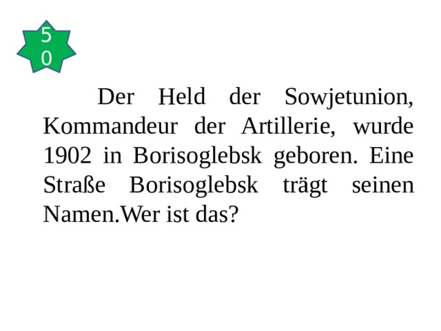 50  Der Held der Sowjetunion, Kommandeur der Artillerie, wurde 1902 in Borisoglebsk geboren. Eine Straße Borisoglebsk trägt seinen Namen.Wer ist das? 