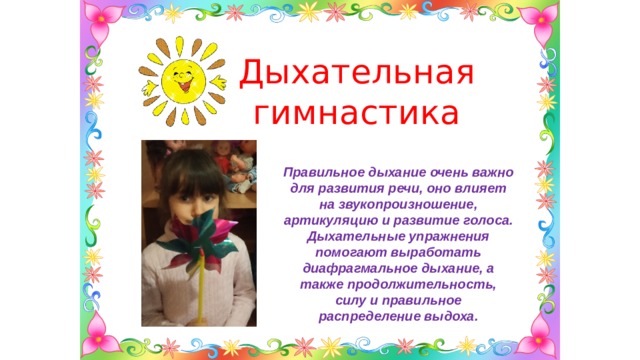 Дыхательная гимнастика Правильное дыхание очень важно для развития речи, оно влияет на звукопроизношение, артикуляцию и развитие голоса. Дыхательные упражнения помогают выработать диафрагмальное дыхание, а также продолжительность, силу и правильное распределение выдоха. 