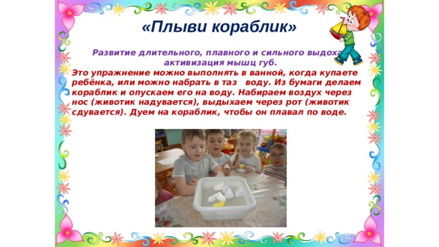 «Плыви кораблик»  Развитие длительного, плавного и сильного выдоха, активизация мышц губ. Это упражнение можно выполнять в ванной, когда купаете ребёнка, или можно набрать в таз воду. Из бумаги делаем кораблик и опускаем его на воду. Набираем воздух через нос (животик надувается), выдыхаем через рот (животик сдувается). Дуем на кораблик, чтобы он плавал по воде.  