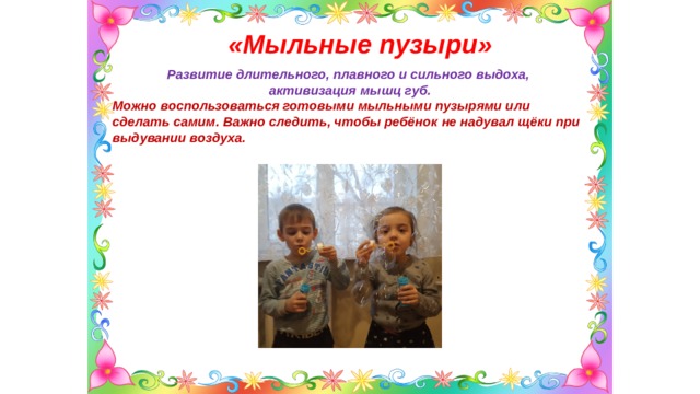 «Мыльные пузыри»  Развитие длительного, плавного и сильного выдоха, активизация мышц губ. Можно воспользоваться готовыми мыльными пузырями или сделать самим. Важно следить, чтобы ребёнок не надувал щёки при выдувании воздуха.  