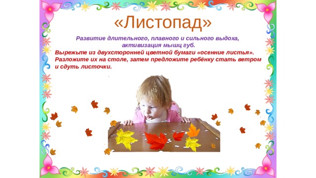«Листопад» Развитие длительного, плавного и сильного выдоха, активизация мышц губ. Вырежьте из двухсторонней цветной бумаги «осенние листья». Разложите их на столе, затем предложите ребёнку стать ветром и сдуть листочки. 