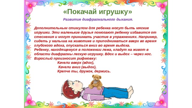 «Покачай игрушку» Развитие диафрагмального дыхания.  Дополнительным стимулом для ребенка могут быть мягкие игрушки. Эти маленькие друзья помогают ребенку избавится от стеснения и могут принимать участие в упражнениях. Например, сидеть у малыша на животике и приподниматься вверх во время глубокого вдоха, опускаться вниз во время выдоха. Ребенку, находящемуся в положении лежа, кладут на живот в области диафрагмы легкую игрушку. Вдох и выдох – через нос. Взрослый произносит рифмовку:  Качели вверх (вдох),  Качели вниз (выдох),  Крепче ты, дружок, держись. 