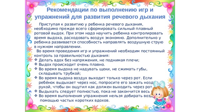 Рекомендации по выполнению игр и упражнений для развития речевого дыхания  Приступая к развитию у ребенка речевого дыхания, необходимо прежде всего сформировать сильный плавный ротовой выдох. При этом надо научить ребенка контролировать время выдоха, расходовать воздух экономно. Дополнительно у ребенка развивается способность направлять воздушную струю в нужном направлении.  Во время проведения игр и упражнений необходим постоянный контроль за правильностью дыхания: Делать вдох без напряжения, не поднимая плечи; Выдох происходит очень плавно. Во время выдоха не надувать щеки, не сжимать губы, складывать трубкой; Во время выдоха воздух выходит только через рот. Если ребёнок выдыхает через нос, попросите его зажать ноздри рукой, чтобы он ощутил как должен выходить через рот. Выдыхать следует полностью, пока не закончится весь воздух. Во время выполнения упражнения нельзя добирать воздух с  помощью частых коротких вдохов. 