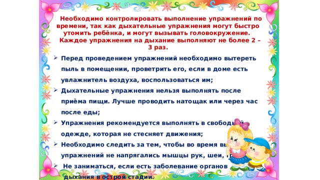  Необходимо контролировать выполнение упражнений по времени, так как дыхательные упражнения могут быстро утомить ребёнка, и могут вызывать головокружение.  Каждое упражнения на дыхание выполняют не более 2 – 3 раз. Перед проведением упражнений необходимо вытереть пыль в помещении, проветрить его, если в доме есть увлажнитель воздуха, воспользоваться им; Дыхательные упражнения нельзя выполнять после приёма пищи. Лучше проводить натощак или через час после еды; Упражнения рекомендуется выполнять в свободной одежде, которая не стесняет движения; Необходимо следить за тем, чтобы во время выполнения упражнений не напрягались мышцы рук, шеи, груди;  Не заниматься, если есть заболевание органов  дыхания в острой стадии. 