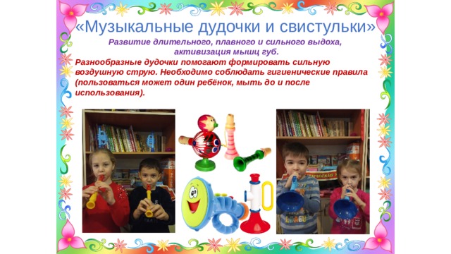 «Музыкальные дудочки и свистульки» Развитие длительного, плавного и сильного выдоха, активизация мышц губ. Разнообразные дудочки помогают формировать сильную воздушную струю. Необходимо соблюдать гигиенические правила (пользоваться может один ребёнок, мыть до и после использования). 