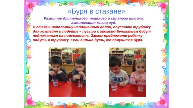 «Буря в стакане» Развитие длительного, плавного и сильного выдоха, активизация мышц губ. В стакан, наполовину наполненный водой, опустите трубочку для коктейля и подуйте – пузыри с громким бульканьем будут подниматься на поверхность. Затем предложите ребёнку подуть в трубочку. Если сильно дуть, то получится буря. 
