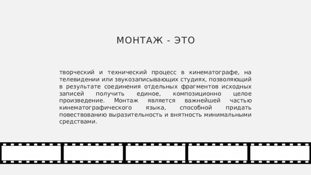 Монтаж - это творческий и технический процесс в кинематографе, на телевидении или звукозаписывающих студиях, позволяющий в результате соединения отдельных фрагментов исходных записей получить единое, композиционно целое произведение. Монтаж является важнейшей частью кинематографического языка, способной придать повествованию выразительность и внятность минимальными средствами. 