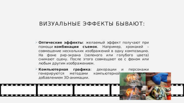 Визуальные эффекты бывают: Оптические эффекты : желаемый эффект получают при помощи  комбинации съемок . Например, хромакей – совмещение нескольких изображений в одну композицию. На фоне рир-экрана (зеленого или голубого цвета) снимают сцену. После этого совмещают ее с фоном или любым другим изображением. Компьютерная графика : декорации и персонажи генерируются методами компьютерной графики с добавлением 3D-анимации. 