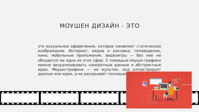Моушен дизайн - это это визуальное оформление, которое оживляет статическое изображение. Интернет, медиа и реклама, телевидение, кино, мобильные приложения, видеоигры — без нее не обходится ни одна из этих сфер.  С помощью моушн-графики можно визуализировать конкретные данные и абстрактные идеи. Моушн-графика — не мультик, она иллюстрирует данные или идеи, а не раскрывает полноценный сюжет. 