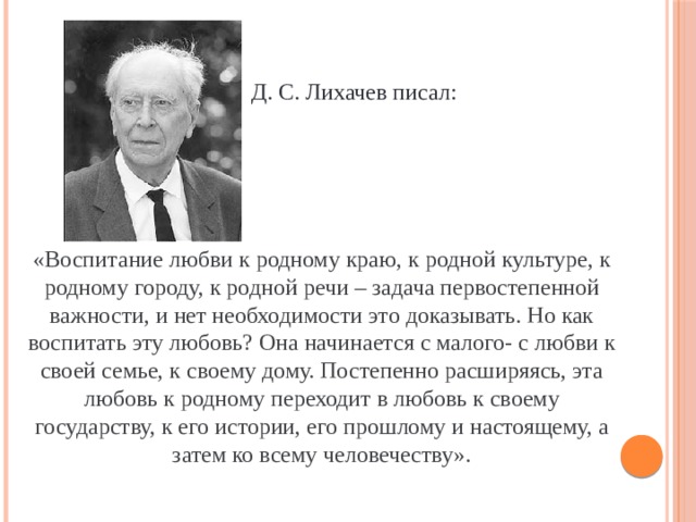  Д. С. Лихачев писал: «Воспитание любви к родному краю, к родной культуре, к родному городу, к родной речи – задача первостепенной важности, и нет необходимости это доказывать. Но как воспитать эту любовь? Она начинается с малого- с любви к своей семье, к своему дому. Постепенно расширяясь, эта любовь к родному переходит в любовь к своему государству, к его истории, его прошлому и настоящему, а затем ко всему человечеству». 