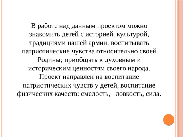 В работе над данным проектом можно знакомить детей с историей, культурой, традициями нашей армии, воспитывать патриотические чувства относительно своей Родины; приобщать к духовным и историческим ценностям своего народа. Проект направлен на воспитание патриотических чувств у детей, воспитание физических качеств: смелость,   ловкость, сила. 