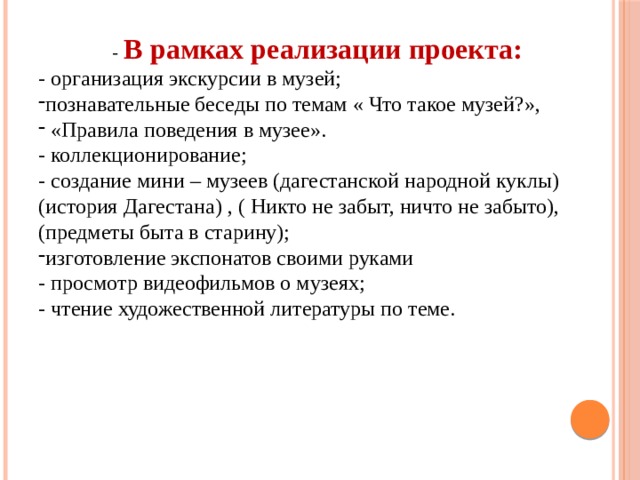 - В рамках реализации проекта: - организация экскурсии в музей; познавательные беседы по темам « Что такое музей?»,  «Правила поведения в музее». - коллекционирование; - создание мини – музеев (дагестанской народной куклы) (история Дагестана) , ( Никто не забыт, ничто не забыто), (предметы быта в старину); изготовление экспонатов своими руками - просмотр видеофильмов о музеях; - чтение художественной литературы по теме. 