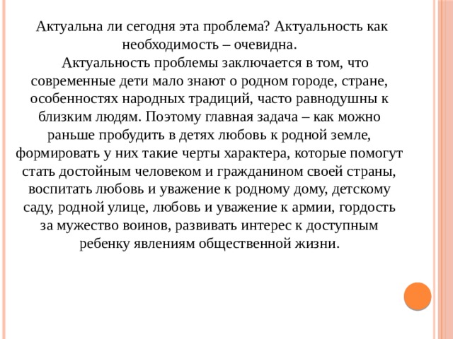   Актуальна ли сегодня эта проблема? Актуальность как необходимость – очевидна.    Актуальность проблемы заключается в том, что современные дети мало знают о родном городе, стране, особенностях народных традиций, часто равнодушны к близким людям. Поэтому главная задача – как можно раньше пробудить в детях любовь к родной земле, формировать у них такие черты характера, которые помогут стать достойным человеком и гражданином своей страны, воспитать любовь и уважение к родному дому, детскому саду, родной улице, любовь и уважение к армии, гордость за мужество воинов, развивать интерес к доступным ребенку явлениям общественной жизни. 