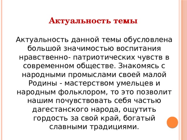 Актуальность темы  Актуальность данной темы обусловлена большой значимостью воспитания нравственно- патриотических чувств в современном обществе. Знакомясь с народными промыслами своей малой Родины - мастерством умельцев и народным фольклором, то это позволит нашим почувствовать себя частью дагестанского народа, ощутить гордость за свой край, богатый славными традициями. 