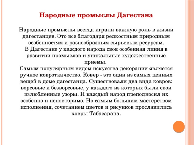 Народные промыслы Дагестана  Народные промыслы всегда играли важную роль в жизни дагестанцев. Это все благодаря редкостным природным особенностям и разнообразным сырьевым ресурсам. В Дагестане у каждого народа своя особенная линия в развитии промыслов и уникальные художественные приемы. Самым популярным видом искусства декорации является ручное ковроткачество. Ковер - это один из самых ценных вещей в доме дагестанца. Существовали два вида ковров: ворсовые и безворсовые, у каждого из которых были свои излюбленные узоры. И каждый народ преподносил их особенно и неповторимо. Но самым большим мастерством исполнения, сочетанием цветов и рисунков прославились ковры Табасарана. 