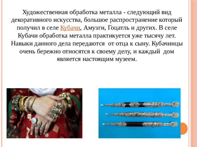 Художественная обработка металла - следующий вид декоративного искусства, большое распространение который получил в селе  Кубачи , Амузги, Гоцатль и других. В селе Кубачи обработка металла практикуется уже тысячу лет. Навыки данного дела передаются от отца к сыну. Кубачинцы очень бережно относятся к своему делу, и каждый дом является настоящим музеем. 