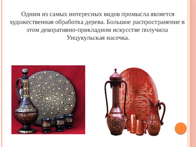 Одним из самых интересных видов промысла является художественная обработка дерева. Большое распространение в этом декоративно-прикладном искусстве получила Унцукульская насечка. 