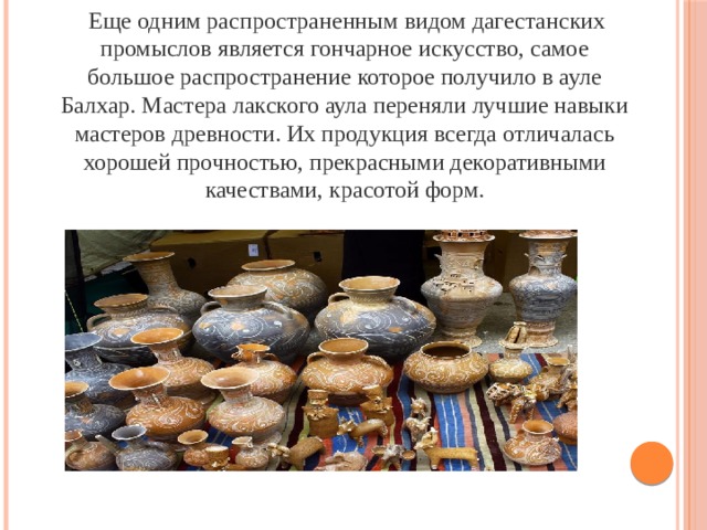  Еще одним распространенным видом дагестанских промыслов является гончарное искусство, самое большое распространение которое получило в ауле Балхар. Мастера лакского аула переняли лучшие навыки мастеров древности. Их продукция всегда отличалась хорошей прочностью, прекрасными декоративными качествами, красотой форм. 