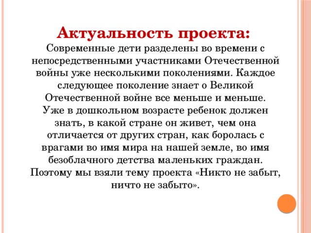 Актуальность проекта:   Современные дети разделены во времени с непосредственными участниками Отечественной войны уже несколькими поколениями. Каждое следующее поколение знает о Великой Отечественной войне все меньше и меньше.  Уже в дошкольном возрасте ребенок должен знать, в какой стране он живет, чем она отличается от других стран, как боролась с врагами во имя мира на нашей земле, во имя безоблачного детства маленьких граждан. Поэтому мы взяли тему проекта «Никто не забыт, ничто не забыто». 