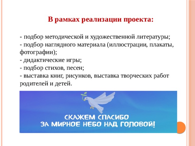 В рамках реализации проекта:    - подбор методической и художественной литературы;  - подбор наглядного материала (иллюстрации, плакаты, фотографии);  - дидактические игры;  - подбор стихов, песен;  - выставка книг, рисунков, выставка творческих работ родителей и детей. 