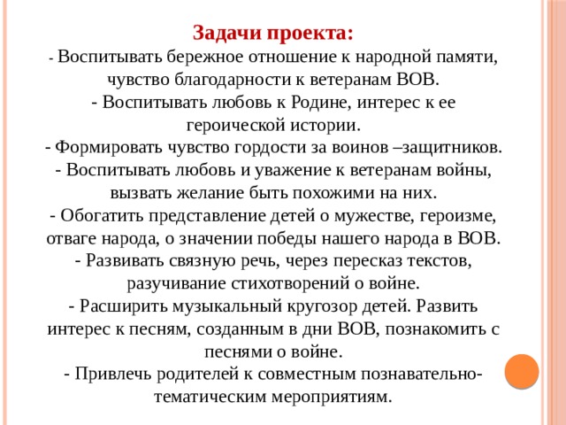 Задачи проекта:  - Воспитывать бережное отношение к народной памяти, чувство благодарности к ветеранам ВОВ.  - Воспитывать любовь к Родине, интерес к ее героической истории.  - Формировать чувство гордости за воинов –защитников.  - Воспитывать любовь и уважение к ветеранам войны, вызвать желание быть похожими на них.  - Обогатить представление детей о мужестве, героизме, отваге народа, о значении победы нашего народа в ВОВ.  - Развивать связную речь, через пересказ текстов, разучивание стихотворений о войне.  - Расширить музыкальный кругозор детей. Развить интерес к песням, созданным в дни ВОВ, познакомить с песнями о войне.  - Привлечь родителей к совместным познавательно- тематическим мероприятиям. 