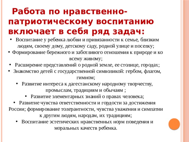   Работа по нравственно-патриотическому воспитанию включает в себя ряд задач:  Воспитание у ребенка любви и привязанности к семье, близким людям, своему дому, детскому саду, родной улице и поселку;  Формирование бережного и заботливого отношения к природе и ко всему живому;  Расширение представлений о родной земле, ее столице, городах;  Знакомство детей с государственной символикой: гербом, флагом, гимном;  Развитие интереса к дагестанскому народному творчеству, промыслам, традициям и обычаям ;  Развитие элементарных знаний о правах человека;  Развитие чувства ответственности и гордости за достижения России; формирование толерантности, чувства уважения и симпатии к другим людям, народам, их традициям;  Воспитание эстетических нравственных норм поведения и моральных качеств ребенка. 