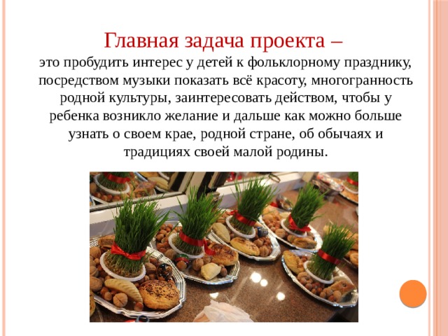 Главная задача проекта – это пробудить интерес у детей к фольклорному празднику, посредством музыки показать всё красоту, многогранность родной культуры, заинтересовать действом, чтобы у ребенка возникло желание и дальше как можно больше узнать о своем крае, родной стране, об обычаях и традициях своей малой родины. 