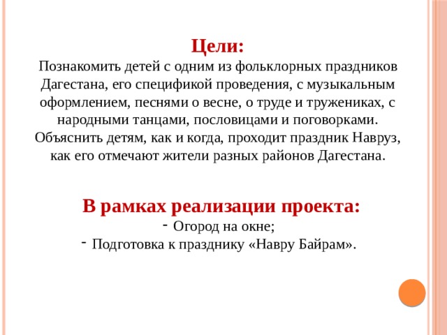 Цели: Познакомить детей с одним из фольклорных праздников Дагестана, его спецификой проведения, с музыкальным оформлением, песнями о весне, о труде и тружениках, с народными танцами, пословицами и поговорками. Объяснить детям, как и когда, проходит праздник Навруз, как его отмечают жители разных районов Дагестана. В рамках реализации проекта: Огород на окне; Подготовка к празднику «Навру Байрам». 