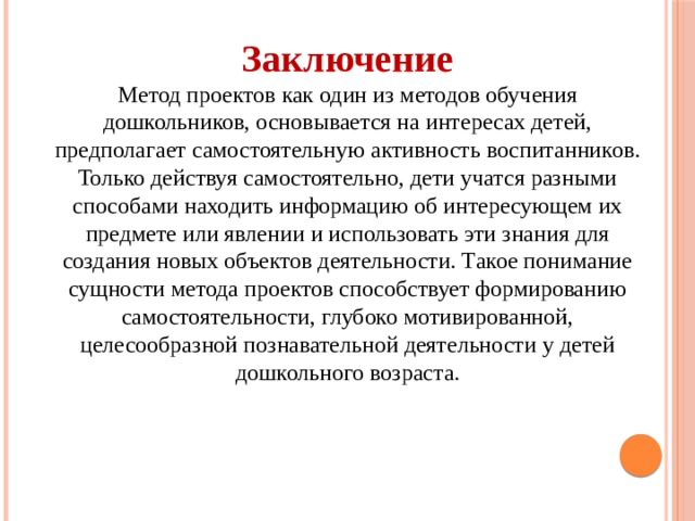 Заключение Метод проектов как один из методов обучения дошкольников, основывается на интересах детей, предполагает самостоятельную активность воспитанников. Только действуя самостоятельно, дети учатся разными способами находить информацию об интересующем их предмете или явлении и использовать эти знания для создания новых объектов деятельности. Такое понимание сущности метода проектов способствует формированию самостоятельности, глубоко мотивированной, целесообразной познавательной деятельности у детей дошкольного возраста. 
