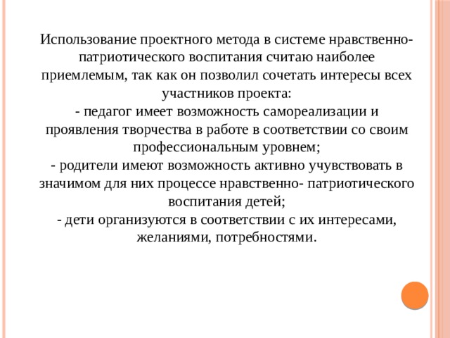 Использование проектного метода в системе нравственно-патриотического воспитания считаю наиболее приемлемым, так как он позволил сочетать интересы всех участников проекта: - педагог имеет возможность самореализации и проявления творчества в работе в соответствии со своим профессиональным уровнем; - родители имеют возможность активно учувствовать в значимом для них процессе нравственно- патриотического воспитания детей; - дети организуются в соответствии с их интересами, желаниями, потребностями. 