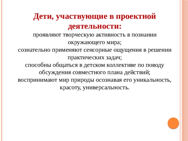Дети, участвующие в проектной деятельности: проявляют творческую активность в познании окружающего мира; сознательно применяют сенсорные ощущения в решении практических задач; способны общаться в детском коллективе по поводу обсуждения совместного плана действий; воспринимают мир природы осознавая его уникальность, красоту, универсальность. 