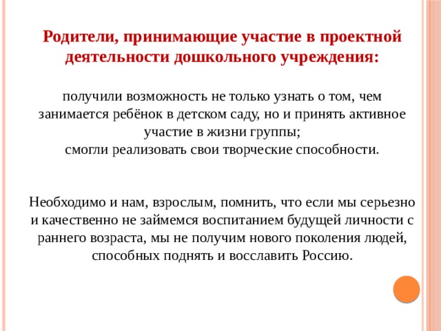 Родители, принимающие участие в проектной деятельности дошкольного учреждения:  получили возможность не только узнать о том, чем занимается ребёнок в детском саду, но и принять активное участие в жизни группы; смогли реализовать свои творческие способности. Необходимо и нам, взрослым, помнить, что если мы серьезно и качественно не займемся воспитанием будущей личности с раннего возраста, мы не получим нового поколения людей, способных поднять и восславить Россию. 