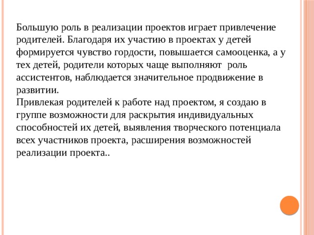Большую роль в реализации проектов играет привлечение родителей. Благодаря их участию в проектах у детей формируется чувство гордости, повышается самооценка, а у тех детей, родители которых чаще выполняют  роль ассистентов, наблюдается значительное продвижение в развитии. Привлекая родителей к работе над проектом, я создаю в группе возможности для раскрытия индивидуальных способностей их детей, выявления творческого потенциала всех участников проекта, расширения возможностей реализации проекта.. 