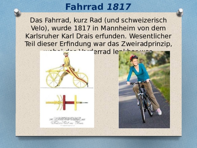 Fahrrad 1817 Das Fahrrad, kurz Rad (und schweizerisch Velo), wurde 1817 in Mannheim von dem Karlsruher Karl Drais erfunden. Wesentlicher Teil dieser Erfindung war das Zweiradprinzip, wobei das Vorderrad lenkbar war. 