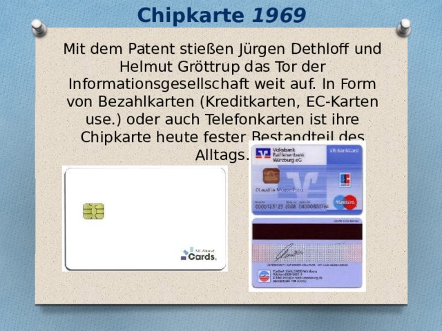 Chipkarte 1969 Mit dem Patent stießen Jürgen Dethloff und Helmut Gröttrup das Tor der Informationsgesellschaft weit auf. In Form von Bezahlkarten (Kreditkarten, EC-Karten use.) oder auch Telefonkarten ist ihre Chipkarte heute fester Bestandteil des Alltags.   