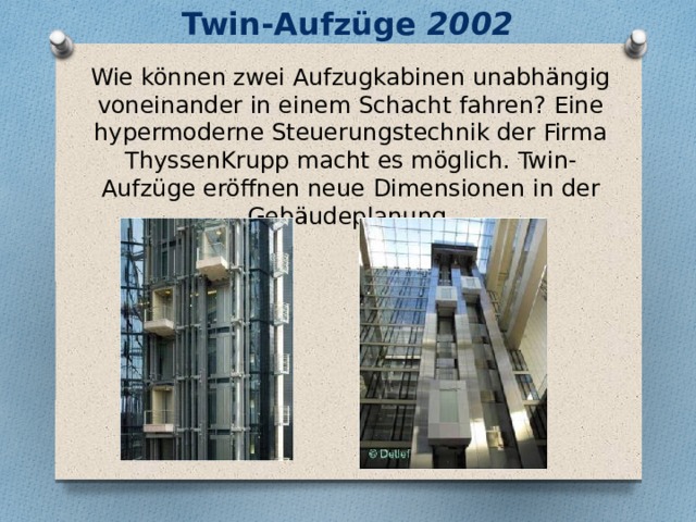 Twin-Aufzüge 2002   Wie können zwei Aufzugkabinen unabhängig voneinander in einem Schacht fahren? Eine hypermoderne Steuerungstechnik der Firma ThyssenKrupp macht es möglich. Twin-Aufzüge eröffnen neue Dimensionen in der Gebäudeplanung. 