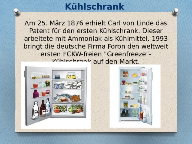 Kühlschrank Am 25. März 1876 erhielt Carl von Linde das Patent für den ersten Kühlschrank. Dieser arbeitete mit Ammoniak als Kühlmittel. 1993 bringt die deutsche Firma Foron den weltweit ersten FCKW-freien 