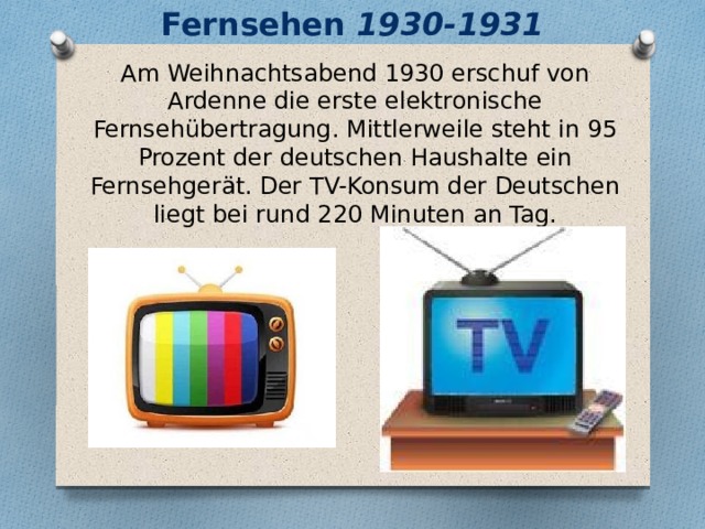 Fernsehen 1930-1931 Am Weihnachtsabend 1930 erschuf von Ardenne die erste elektronische Fernsehübertragung. Mittlerweile steht in 95 Prozent der deutschen Haushalte ein Fernsehgerät. Der TV-Konsum der Deutschen liegt bei rund 220 Minuten an Tag. 